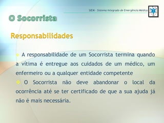  A responsabilidade de um Socorrista termina quando
a vítima é entregue aos cuidados de um médico, um
enfermeiro ou a qualquer entidade competente
 O Socorrista não deve abandonar o local da
ocorrência até se ter certificado de que a sua ajuda já
não é mais necessária.
Responsabilidades
SIEM – Sistema Integrado de Emergência Médica
 