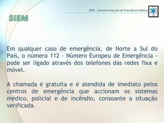 Em qualquer caso de emergência, de Norte a Sul do
País, o número 112 – Número Europeu de Emergência -
pode ser ligado através dos telefones das redes fixa e
móvel.
A chamada é gratuita e é atendida de imediato pelos
centros de emergência que accionam os sistemas
médico, policial e de incêndio, consoante a situação
verificada.
SIEM – Sistema Integrado de Emergência Médica
 