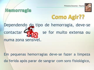 Dependendo do tipo de hemorragia, deve-se
contactar se for muito extensa ou
numa zona sensível.
Em pequenas hemorragias deve-se fazer a limpeza
da ferida após parar de sangrar com soro fisiológico,
Primeiros Socorros - Trauma
 