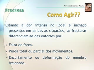 Estando a dor intensa no local e inchaço
presentes em ambas as situações, as fracturas
diferenciam-se das entorses por:
• Falta de força.
• Perda total ou parcial dos movimentos.
• Encurtamento ou deformação do membro
lesionado.
Primeiros Socorros - Trauma
 