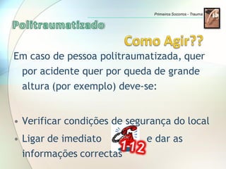 Em caso de pessoa politraumatizada, quer
por acidente quer por queda de grande
altura (por exemplo) deve-se:
• Verificar condições de segurança do local
• Ligar de imediato e dar as
informações correctas
Primeiros Socorros - Trauma
 