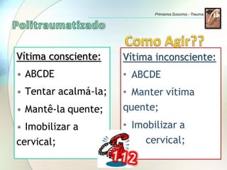 Vítima consciente:
• ABCDE
• Tentar acalmá-la;
• Mantê-la quente;
• Imobilizar a
cervical;
Vítima inconsciente:
• ABCDE
• Manter vítima
quente;
• Imobilizar a
cervical;
Primeiros Socorros - Trauma
 