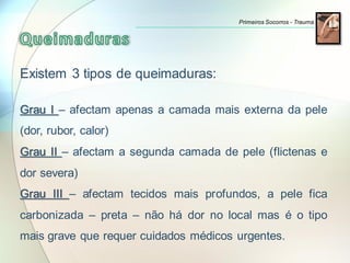 Existem 3 tipos de queimaduras:
Grau I – afectam apenas a camada mais externa da pele
(dor, rubor, calor)
Grau II – afectam a segunda camada de pele (flictenas e
dor severa)
Grau III – afectam tecidos mais profundos, a pele fica
carbonizada – preta – não há dor no local mas é o tipo
mais grave que requer cuidados médicos urgentes.
Primeiros Socorros - Trauma
 