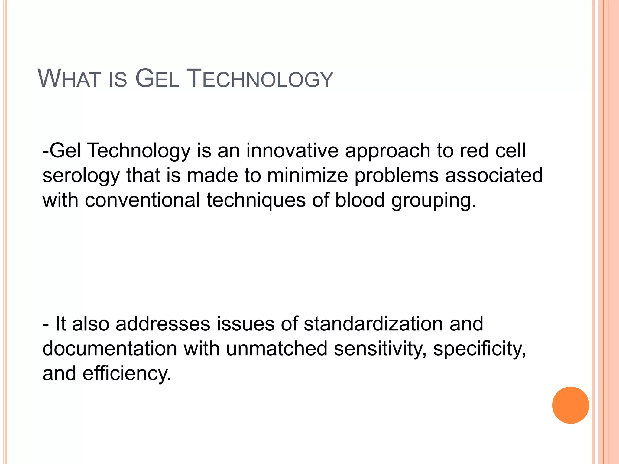 WHAT IS GEL TECHNOLOGY
-Gel Technology is an innovative approach to red cell
serology that is made to minimize problems associated
with conventional techniques of blood grouping.
- It also addresses issues of standardization and
documentation with unmatched sensitivity, specificity,
and efficiency.
 