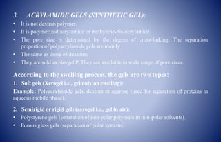 3. ACRYLAMIDE GELS (SYNTHETIC GEL):
• It is not dextran polymer.
• It is polymerized acrylamide or methylene-bis-acrylamide.
• The pore size is determined by the degree of cross-linking. The separation
properties of polyacrylamide gels are mainly
• The same as those of dextrans.
• They are sold as bio-gel P. They are available in wide range of pore sizes.
According to the swelling process, the gels are two types:
1. Soft gels (Xerogel i.e., gel only on swelling):
Example: Polyacrylamide gels, dextran or agarose (used for separation of proteins in
aqueous mobile phase).
2. Semirigid or rigid gels (aerogel i.e., gel in air):
• Polystyrene gels (separation of non-polar polymers in non-polar solvents).
• Porous glass gels (separation of polar systems).
 