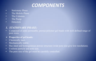 COMPONENTS
• Stationary Phase
• The Mobile Phase
• The Columns
• The Pump
• Detectors
1. STATIONARY PHASE:
• Composed of semi-permeable, porous polymer gel beads with well defined range of
pore sizes.
 Properties of gel beads:
• Chemically inert.
• Mechanically stable.
• Has ideal and homogeneous porous structure (wide pore size give low resolution).
• Uniform particle and pore size.
• The pore size of the gel must be carefully controlled.
 