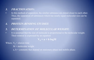 3. FRACTIONATION:
• In this method of separation, the similar substance are eluted closer to each other.
Thus, the separation of substances which has nearly equal molecular size can be
separated.
4. PROTEIN-BINDING STUDIES
5. DETERMINATION OF MOLECULAR WEIGHT:
• It is assumed that the size of molecule is proportional to the molecular weight.
Their relation is expressed by an equation
VE = a + b logM
Where, VE = elution time
M = molecular weight
a, b = constants that depend on stationary phase and mobile phase.
 