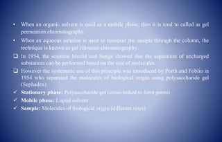 • When an organic solvent is used as a mobile phase, then it is tend to called as gel
permeation chromatography.
• When an aqueous solution is used to transport the sample through the column, the
technique is known as gel filtration chromatography.
 In 1954, the scientist Mould and Sunge showed that the separation of uncharged
substances can be performed based on the size of molecules.
 However the systematic use of this principle was introduced by Porth and Foblin in
1954 who separated the molecules of biological origin using polysaccharide gel
(Sephadex).
 Stationary phase: Polysaccharide gel (cross-linked to form pores)
 Mobile phase: Liquid solvent
 Sample: Molecules of biological origin (different sizes)
 