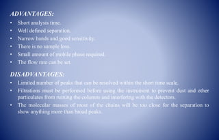 ADVANTAGES:
• Short analysis time.
• Well defined separation.
• Narrow bands and good sensitivity.
• There is no sample loss.
• Small amount of mobile phase required.
• The flow rate can be set.
DISADVANTAGES:
• Limited number of peaks that can be resolved within the short time scale.
• Filtrations must be performed before using the instrument to prevent dust and other
particulates from ruining the columns and interfering with the detectors.
• The molecular masses of most of the chains will be too close for the separation to
show anything more than broad peaks.
 