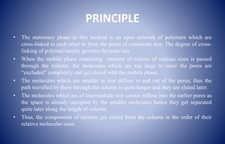 PRINCIPLE
• The stationary phase in this method is an open network of polymers which are
cross-linked to each other to form the pores of consistent size. The degree of cross-
linking of polymer mainly governs the pore size.
• When the mobile phase containing mixture of solutes of various sizes is passed
through the column, the molecules which are too large to enter the pores are
“excluded” completely and get eluted with the mobile phase.
• The molecules which are smaller in size diffuse in and out of the pores, thus the
path travelled by them through the column is quite longer and they are eluted later.
• The molecules which are of intermediate size cannot diffuse into the earlier pores as
the space is already occupied by the smaller molecules hence they get separated
quite later along the length of column.
• Thus, the components of mixture get eluted from the column in the order of their
relative molecular sizes.
 