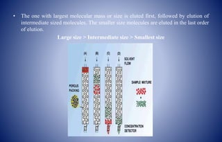 • The one with largest molecular mass or size is eluted first, followed by elution of
intermediate sized molecules. The smaller size molecules are eluted in the last order
of elution.
Large size > Intermediate size > Smallest size
 