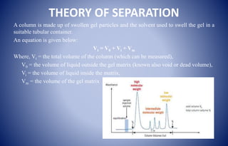 THEORY OF SEPARATION
A column is made up of swollen gel particles and the solvent used to swell the gel in a
suitable tubular container.
An equation is given below:
Vt = V0 + Vi + Vm
Where, Vt = the total volume of the column (which can be measured),
V0 = the volume of liquid outside the gel matrix (known also void or dead volume),
Vi = the volume of liquid inside the matrix,
Vm = the volume of the gel matrix
 