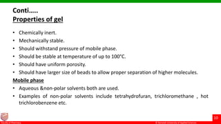 © Ramaiah University of Applied Sciences
10
Faculty of Pharmacy © Ramaiah University of Applied Sciences
10
Faculty of Pharmacy © Ramaiah University of Applied Sciences
10
Faculty of Pharmacy © Ramaiah University of Applied Sciences
10
Faculty of Pharmacy
Conti…..
Properties of gel
• Chemically inert.
• Mechanically stable.
• Should withstand pressure of mobile phase.
• Should be stable at temperature of up to 100°C.
• Should have uniform porosity.
• Should have larger size of beads to allow proper separation of higher molecules.
Mobile phase
• Aqueous &non-polar solvents both are used.
• Examples of non-polar solvents include tetrahydrofuran, trichloromethane , hot
trichlorobenzene etc.
 