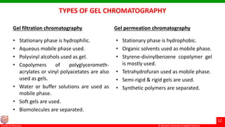 © Ramaiah University of Applied Sciences
12
Faculty of Pharmacy © Ramaiah University of Applied Sciences
12
Faculty of Pharmacy © Ramaiah University of Applied Sciences
12
Faculty of Pharmacy © Ramaiah University of Applied Sciences
12
Faculty of Pharmacy
TYPES OF GEL CHROMATOGRAPHY
Gel filtration chromatography
• Stationary phase is hydrophilic.
• Aqueous mobile phase used.
• Polyvinyl alcohols used as gel.
• Copolymers of polyglycerometh-
acrylates or vinyl polyacetates are also
used as gels.
• Water or buffer solutions are used as
mobile phase.
• Soft gels are used.
• Biomolecules are separated.
Gel permeation chromatography
• Stationary phase is hydrophobic.
• Organic solvents used as mobile phase.
• Styrene-divinylbenzene copolymer gel
is mostly used.
• Tetrahydrofuran used as mobile phase.
• Semi-rigid & rigid gels are used.
• Synthetic polymers are separated.
 