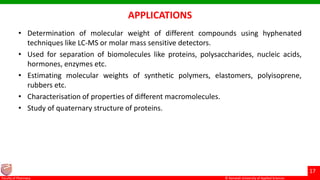 © Ramaiah University of Applied Sciences
17
Faculty of Pharmacy © Ramaiah University of Applied Sciences
17
Faculty of Pharmacy © Ramaiah University of Applied Sciences
17
Faculty of Pharmacy © Ramaiah University of Applied Sciences
17
Faculty of Pharmacy
APPLICATIONS
• Determination of molecular weight of different compounds using hyphenated
techniques like LC-MS or molar mass sensitive detectors.
• Used for separation of biomolecules like proteins, polysaccharides, nucleic acids,
hormones, enzymes etc.
• Estimating molecular weights of synthetic polymers, elastomers, polyisoprene,
rubbers etc.
• Characterisation of properties of different macromolecules.
• Study of quaternary structure of proteins.
 