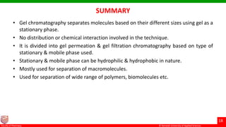 © Ramaiah University of Applied Sciences
18
Faculty of Pharmacy © Ramaiah University of Applied Sciences
18
Faculty of Pharmacy © Ramaiah University of Applied Sciences
18
Faculty of Pharmacy © Ramaiah University of Applied Sciences
18
Faculty of Pharmacy
SUMMARY
• Gel chromatography separates molecules based on their different sizes using gel as a
stationary phase.
• No distribution or chemical interaction involved in the technique.
• It is divided into gel permeation & gel filtration chromatography based on type of
stationary & mobile phase used.
• Stationary & mobile phase can be hydrophilic & hydrophobic in nature.
• Mostly used for separation of macromolecules.
• Used for separation of wide range of polymers, biomolecules etc.
 