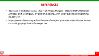 © Ramaiah University of Applied Sciences
19
Faculty of Pharmacy © Ramaiah University of Applied Sciences
19
Faculty of Pharmacy © Ramaiah University of Applied Sciences
19
Faculty of Pharmacy © Ramaiah University of Applied Sciences
19
Faculty of Pharmacy
REFERENCES
• Rouessac, F. and Rouessac A. (2007) Chemical Analysis - Modern Instrumentation
Methods and Techniques. 2nd Edition. England, John Wiley & Sons Ltd Publishing,
pp.160-167.
• https://www.chromatographyonline.com/view/early-development-size-exclusion-
chromatography-historical-perspective.
 