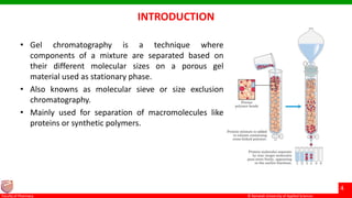 © Ramaiah University of Applied Sciences
4
Faculty of Pharmacy © Ramaiah University of Applied Sciences
4
Faculty of Pharmacy © Ramaiah University of Applied Sciences
4
Faculty of Pharmacy © Ramaiah University of Applied Sciences
4
Faculty of Pharmacy
INTRODUCTION
• Gel chromatography is a technique where
components of a mixture are separated based on
their different molecular sizes on a porous gel
material used as stationary phase.
• Also knowns as molecular sieve or size exclusion
chromatography.
• Mainly used for separation of macromolecules like
proteins or synthetic polymers.
 