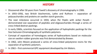 © Ramaiah University of Applied Sciences
5
Faculty of Pharmacy © Ramaiah University of Applied Sciences
5
Faculty of Pharmacy © Ramaiah University of Applied Sciences
5
Faculty of Pharmacy © Ramaiah University of Applied Sciences
5
Faculty of Pharmacy
HISTORY
• Discovered after 50 years from Tswett’s discovery of chromatography in 1906.
• In 1955–1956, two British biochemists, Lathe and Ruthven – separation of
polysaccharides and proteins on swollen starch granules.
• The next milestone occurred in 1959, when Per Flodin with Jerker Porath -
demonstrated size separation of peptides and oligosaccharides through a series of
cross-linked dextran packings.
• In early 1960s, scientists focused on the application of hydrophobic packings for the
Size Exclusion Chromatography of synthetic polymers.
• Concept of separation of homologues series of hydrocarbons based on molecular
size on swollen rubber granules was first demonstrated by Brewer.
• In 1962, John Moore produced a series of cross-linked polystyrene resins for the
separation of synthetic polymers.
• In 1963 – first commercial GPC equipment developed by Jim Waters.
 