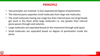 © Ramaiah University of Applied Sciences
6
Faculty of Pharmacy © Ramaiah University of Applied Sciences
6
Faculty of Pharmacy © Ramaiah University of Applied Sciences
6
Faculty of Pharmacy © Ramaiah University of Applied Sciences
6
Faculty of Pharmacy
PRINCIPLE
• Two principles are involved: 1) Size separation2) Degree of penetration.
• The internal pores separates small molecules from large size molecules.
• The small molecules having size range less than internal pore size of gel beads
get stuck in the them while large molecules i.e. size greater than internal
pores passes through void volumes.
• Large molecules are separated based on the movement through void space.
• Small molecules are separated based on degree of penetration inside the
pores.
 
