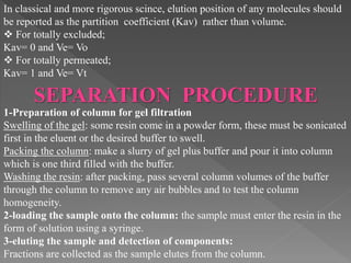 In classical and more rigorous scince, elution position of any molecules should
be reported as the partition coefficient (Kav) rather than volume.
 For totally excluded;
Kav= 0 and Ve= Vo
 For totally permeated;
Kav= 1 and Ve= Vt
SEPARATION PROCEDURE
1-Preparation of column for gel filtration
Swelling of the gel: some resin come in a powder form, these must be sonicated
first in the eluent or the desired buffer to swell.
Packing the column: make a slurry of gel plus buffer and pour it into column
which is one third filled with the buffer.
Washing the resin: after packing, pass several column volumes of the buffer
through the column to remove any air bubbles and to test the column
homogeneity.
2-loading the sample onto the column: the sample must enter the resin in the
form of solution using a syringe.
3-eluting the sample and detection of components:
Fractions are collected as the sample elutes from the column.
 