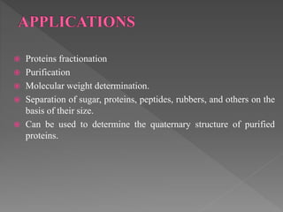  Proteins fractionation
 Purification
 Molecular weight determination.
 Separation of sugar, proteins, peptides, rubbers, and others on the
basis of their size.
 Can be used to determine the quaternary structure of purified
proteins.
 