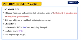 2. AGAROSE GEL :
 Obtained from agar and composed of alternating units of 1,3 linked β-D-galactose and
3,6-anhydro-L-galactose units.
 This was subjected to epichlorohydrin to give sepharose.
 Characters :
 It dissolves in H₂O at 50°C and on cooling form gel.
 Insoluble below 40°C.
 Freezing destroys the gel.
SLIDE: 10
 