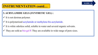SLIDE: 11
3. ACRYLAMIDE GELS (SYNTHETIC GEL) :
 It is not dextran polymer.
 It is polymerized acrylamide or methylene-bis-acrylamide.
 It is white odorless solid, soluble in water and several organic solvents.
 They are sold as bio-gel P. They are available in wide range of pore sizes.
 