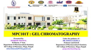 MPC101T : GEL CHROMATOGRAPHY
Under the guidance of :
DR. POOJA CHAWLA
Professor and H.O.D
Department of Pharmaceutical Chemistry
ISF College of Pharmacy, Moga, Punjab
pooja.chawla@isfcp.org
Presented By:
DEBRSHI MONDAL
M.Pharm, 1st Sem.
Department of Pharmaceutical chemistry
ISF College of Pharmacy, Moga, Punjab
debarshimondal9134@gmail.com
 