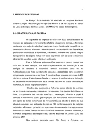 11
2 AMBIENTE DE PESQUISAS
O Estágio Supervisionado foi realizado na empresa Reframax
durante o projeto “Reconstrução do Topo das Baterias 5 e 6 na Coqueria 3 – dentro
da Usina Siderúrgica de Minas Gerais - USIMINAS” na cidade de Ipatinga-MG.
2.1 CARACTERISTICA DA EMPRESA
O surgimento da empresa foi desde em 1999 consolidando-se no
mercado de aplicação de revestimento refratário e isolamento térmico, a Reframax
destaca-se por meio de soluções inovadoras é reconhecida pela competência no
desempenho de suas atividades. Além de possuir uma equipe técnica formada por
profissionais qualificados e experientes, a Reframax mantém uma postura íntegra,
transparente e de respeito mútuo com todos os públicos com os quais se relaciona,
abrangendo questões sociais e também ambientais.
Para a Reframax, estas questões merecem o mesmo cuidado que
cada um de seus serviços. Nos contratos permanentes de manutenção e nos
serviços de refratário e isolamento térmico, trabalham cerca de mil
1.000 colaboradores fixos, devidamente treinados e capacitados para executarem
com presteza e segurança os serviços. O crescimento da empresa, com mais de 230
clientes e mais de 2.300 obras no Brasil e no exterior, é o reflexo de sua dedicação
na excelência no atendimento aos seus clientes pautados na busca constante por
melhorias, na ética e no profissionalismo.
Desde o seu surgimento, a Reframax atende através de contratos
de serviços de manutenção refratária as necessidades dos clientes da indústria de
base, principalmente dos setores siderúrgico, metalúrgico, cimento e papel &
celulose. Cada contrato possui gestão própria com funcionários locais trabalhando
em regime de turnos ininterruptos de revezamento para atender o cliente na sua
atividade principal, com aplicação de mais de 100 mil toneladas/ano de materiais
refratários, a Reframax gerencia todo o processo de manutenção dos equipamentos
industriais do cliente. Sempre na busca constante da melhoria dos seus processos, a
Reframax conquistou a cetificação do seu sistema de gestão em julho de 2013 pela
empresa DNV.
Nos projetos especiais como Alto Forno e Coqueria, em
 