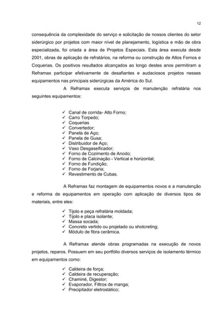 12
consequência da complexidade do serviço e solicitação de nossos clientes do setor
siderúrgico por projetos com maior nível de planejamento, logística e mão de obra
especializada, foi criada a área de Projetos Especiais. Esta área executa desde
2001, obras de aplicação de refratários, na reforma ou construção de Altos Fornos e
Coquerias. Os positivos resultados alcançados ao longo destes anos permitiram a
Reframax participar efetivamente de desafiantes e audaciosos projetos nesses
equipamentos nas principais siderúrgicas da América do Sul.
A Reframax executa serviços de manutenção refratária nos
seguintes equipamentos:
 Canal de corrida- Alto Forno;
 Carro Torpedo;
 Coquerias
 Convertedor;
 Panela de Aço;
 Panela de Gusa;
 Distribuidor de Aço;
 Vaso Desgaseificador;
 Forno de Cozimento de Anodo;
 Forno de Calcinação - Vertical e horizontal;
 Forno de Fundição;
 Forno de Forjaria;
 Revestimento de Cubas.
A Reframax faz montagem de equipamentos novos e a manutenção
e reforma de equipamentos em operação com aplicação de diversos tipos de
materiais, entre eles:
 Tijolo e peça refratária moldada;
 Tijolo e placa isolante;
 Massa socada;
 Concreto vertido ou projetado ou shotcreting;
 Módulo de fibra cerâmica.
A Reframax atende obras programadas na execução de novos
projetos, reparos. Possuem em seu portfólio diversos serviços de isolamento térmico
em equipamentos como:
 Caldeira de força;
 Caldeira de recuperação;
 Chaminé, Digestor;
 Evaporador, Filtros de manga;
 Precipitador eletrostático;
 