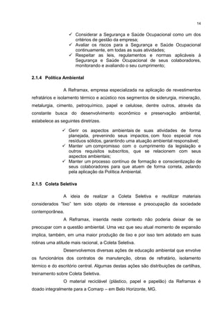 14
 Considerar a Segurança e Saúde Ocupacional como um dos
critérios de gestão da empresa;
 Avaliar os riscos para a Segurança e Saúde Ocupacional
continuamente, em todas as suas atividades;
 Respeitar as leis, regulamentos e normas aplicáveis à
Segurança e Saúde Ocupacional de seus colaboradores,
monitorando e avaliando o seu cumprimento;
2.1.4 Política Ambiental
A Reframax, empresa especializada na aplicação de revestimentos
refratários e isolamento térmico e acústico nos segmentos de siderurgia, mineração,
metalurgia, cimento, petroquímico, papel e celulose, dentre outros, através da
constante busca do desenvolvimento econômico e preservação ambiental,
estabelece as seguintes diretrizes.
 Gerir os aspectos ambientais de suas atividades de forma
planejada, prevenindo seus impactos, com foco especial nos
resíduos sólidos, garantindo uma atuação ambiental responsável;
 Manter um compromisso com o cumprimento da legislação e
outros requisitos subscritos, que se relacionem com seus
aspectos ambientais;
 Manter um processo contínuo de formação e conscientização de
seus colaboradores para que atuem de forma correta, zelando
pela aplicação da Política Ambiental.
2.1.5 Coleta Seletiva
A ideia de realizar a Coleta Seletiva e reutilizar materiais
considerados "lixo” tem sido objeto de interesse e preocupação da sociedade
contemporânea.
A Reframax, inserida neste contexto não poderia deixar de se
preocupar com a questão ambiental. Uma vez que seu atual momento de expansão
implica, também, em uma maior produção de lixo e por isso tem adotado em suas
rotinas uma atitude mais racional, a Coleta Seletiva.
Desenvolvemos diversas ações de educação ambiental que envolve
os funcionários dos contratos de manutenção, obras de refratário, isolamento
térmico e do escritório central. Algumas destas ações são distribuições de cartilhas,
treinamento sobre Coleta Seletiva.
O material reciclável (plástico, papel e papelão) da Reframax é
doado integralmente para a Comarp – em Belo Horizonte, MG.
 