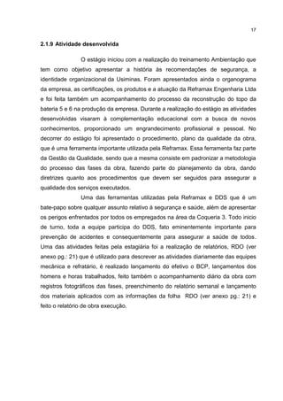 17
2.1.9 Atividade desenvolvida
O estágio iniciou com a realização do treinamento Ambientação que
tem como objetivo apresentar a história às recomendações de segurança, a
identidade organizacional da Usiminas. Foram apresentados ainda o organograma
da empresa, as certificações, os produtos e a atuação da Reframax Engenharia Ltda
e foi feita também um acompanhamento do processo da reconstrução do topo da
bateria 5 e 6 na produção da empresa. Durante a realização do estágio as atividades
desenvolvidas visaram à complementação educacional com a busca de novos
conhecimentos, proporcionado um engrandecimento profissional e pessoal. No
decorrer do estágio foi apresentado o procedimento, plano da qualidade da obra,
que é uma ferramenta importante utilizada pela Reframax. Essa ferramenta faz parte
da Gestão da Qualidade, sendo que a mesma consiste em padronizar a metodologia
do processo das fases da obra, fazendo parte do planejamento da obra, dando
diretrizes quanto aos procedimentos que devem ser seguidos para assegurar a
qualidade dos serviços executados.
Uma das ferramentas utilizadas pela Reframax e DDS que é um
bate-papo sobre qualquer assunto relativo à segurança e saúde, além de apresentar
os perigos enfrentados por todos os empregados na área da Coqueria 3. Todo inicio
de turno, toda a equipe participa do DDS, fato eminentemente importante para
prevenção de acidentes e consequentemente para assegurar a saúde de todos.
Uma das atividades feitas pela estagiária foi a realização de relatórios, RDO (ver
anexo pg.: 21) que é utilizado para descrever as atividades diariamente das equipes
mecânica e refratário, é realizado lançamento do efetivo o BCP, lançamentos dos
homens e horas trabalhados, feito também o acompanhamento diário da obra com
registros fotográficos das fases, preenchimento do relatório semanal e lançamento
dos materiais aplicados com as informações da folha RDO (ver anexo pg.: 21) e
feito o relatório de obra execução.
 