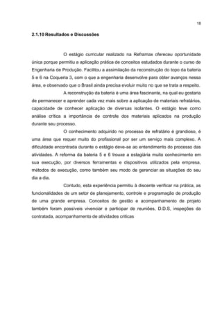 18
2.1.10 Resultados e Discussões
O estágio curricular realizado na Reframax ofereceu oportunidade
única porque permitiu a aplicação prática de conceitos estudados durante o curso de
Engenharia de Produção. Facilitou a assimilação da reconstrução do topo da bateria
5 e 6 na Coqueria 3, com o que a engenharia desenvolve para obter avanços nessa
área, e observado que o Brasil ainda precisa evoluir muito no que se trata a respeito.
A reconstrução da bateria é uma área fascinante, na qual eu gostaria
de permanecer e aprender cada vez mais sobre a aplicação de materiais refratários,
capacidade de conhecer aplicação de diversas isolantes. O estágio teve como
análise crítica a importância de controle dos materiais aplicados na produção
durante seu processo.
O conhecimento adquirido no processo de refratário é grandioso, é
uma área que requer muito do profissional por ser um serviço mais complexo. A
dificuldade encontrada durante o estágio deve-se ao entendimento do processo das
atividades. A reforma da bateria 5 e 6 trouxe a estagiária muito conhecimento em
sua execução, por diversos ferramentas e dispositivos utilizados pela empresa,
métodos de execução, como também seu modo de gerenciar as situações do seu
dia a dia.
Contudo, esta experiência permitiu à discente verificar na prática, as
funcionalidades de um setor de planejamento, controle e programação de produção
de uma grande empresa. Conceitos de gestão e acompanhamento de projeto
também foram possíveis vivenciar e participar de reuniões, D.D.S, inspeções da
contratada, acompanhamento de atividades criticas
 