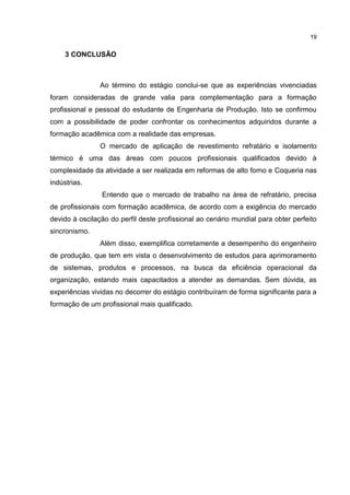 19
3 CONCLUSÃO
Ao término do estágio conclui-se que as experiências vivenciadas
foram consideradas de grande valia para complementação para a formação
profissional e pessoal do estudante de Engenharia de Produção. Isto se confirmou
com a possibilidade de poder confrontar os conhecimentos adquiridos durante a
formação acadêmica com a realidade das empresas.
O mercado de aplicação de revestimento refratário e isolamento
térmico é uma das áreas com poucos profissionais qualificados devido à
complexidade da atividade a ser realizada em reformas de alto forno e Coqueria nas
indústrias.
Entendo que o mercado de trabalho na área de refratário, precisa
de profissionais com formação acadêmica, de acordo com a exigência do mercado
devido à oscilação do perfil deste profissional ao cenário mundial para obter perfeito
sincronismo.
Além disso, exemplifica corretamente a desempenho do engenheiro
de produção, que tem em vista o desenvolvimento de estudos para aprimoramento
de sistemas, produtos e processos, na busca da eficiência operacional da
organização, estando mais capacitados a atender as demandas. Sem dúvida, as
experiências vividas no decorrer do estágio contribuíram de forma significante para a
formação de um profissional mais qualificado.
 