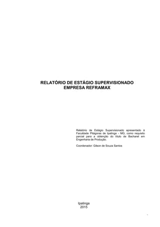 Ipatinga
2015
.
RELATÓRIO DE ESTÁGIO SUPERVISIONADO
EMPRESA REFRAMAX
Relatório de Estágio Supervisionado apresentado à
Faculdade Pitágoras de Ipatinga - MG, como requisito
parcial para a obtenção do título de Bacharel em
Engenharia de Produção.
Coordenador: Gilson de Souza Santos
RELATÓRIO DE ESTÁGIO SUPERVISIONADO
EMPRESA REFRAMAX
 