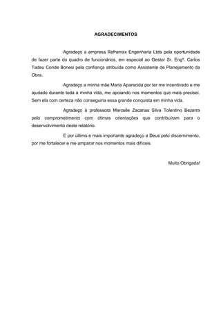 AGRADECIMENTOS
Agradeço a empresa Reframax Engenharia Ltda pela oportunidade
de fazer parte do quadro de funcionários, em especial ao Gestor Sr. Engº. Carlos
Tadeu Conde Bonesi pela confiança atribuída como Assistente de Planejamento da
Obra.
Agradeço a minha mãe Maria Aparecida por ter me incentivado e me
ajudado durante toda a minha vida, me apoiando nos momentos que mais precisei.
Sem ela com certeza não conseguiria essa grande conquista em minha vida.
Agradeço à professora Marcelle Zacarias Silva Tolentino Bezerra
pelo comprometimento com ótimas orientações que contribuíram para o
desenvolvimento deste relatório.
E por último e mais importante agradeço a Deus pelo discernimento,
por me fortalecer e me amparar nos momentos mais difíceis.
Muito Obrigada!
 