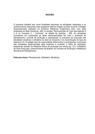 RESUMO
O presente trabalho tem como finalidade descrever as atividades realizadas e os
conhecimentos adquiridos pela estagiaria Gelcine Ângela da Silva durante o Estágio
Supervisionado realizado na Empresa Reframax Engenharia Ltda, com sede
localizada em Belo Horizonte - MG, no projeto “Reconstrução do Topo das baterias 5
e 6 na Coqueria 3 – Usiminas” na cidade de Ipatinga – MG. As atividades
consistiram em contemplar as fases desempenhadas em todo o ambiente de
planejamento, controle da produção e participação no processo da execução das
atividades mecânica e refratária na área da Coqueria 3 na reconstrução do topo da
bateria 5 e 6. O estágio teve de oportunidade desenvolver e acompanhar o processo
das atividades desenvolvidas pela empresa e controlar a folha de produção,
elaborando através de Relatório Diário de produção (ver anexo pg.: 21), o Relatório
de Obra Execução, preenchimento de Boletim de Controle de Produção e Relatórios
Semanal de Planejamento.
Palavras-chave: Planejamento. Refratário. Mecânica.
 