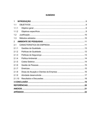 SUMÁRIO
1 INTRODUÇÃO.....................................................................................................9
1.1 OBJETIVOS .....................................................................................................9
1.1.1 Objetivo geral................................................................................................9
1.1.2 Objetivos específicos ....................................................................................9
1.2 Justificação.....................................................................................................10
1.3 Métodos adotados ..........................................................................................10
2 AMBIENTE DE PESQUISAS.............................................................................11
2.1 CARACTERISTICA DA EMPRESA................................................................11
2.1.1 Gestões da Qualidade ................................................................................13
2.1.2 Políticas de Qualidade ................................................................................13
2.1.3 Políticas de Segurança ...............................................................................13
2.1.4 Política Ambiental .......................................................................................14
2.1.5 Coleta Seletiva............................................................................................14
2.1.6 Gestão de Pessoas.....................................................................................15
2.1.7 Diretrizes.....................................................................................................15
2.1.8 Áreas de Atuação e Clientes da Empresa ..................................................16
2.1.9 Atividade desenvolvida ...............................................................................17
2.1.10 Resultados e Discussões............................................................................18
3 CONCLUSÃO ........................................................................................................19
REFERÊNCIAS.........................................................................................................20
ANEXOS ...................................................................................................................21
APÊNDICE................................................................................................................22
 