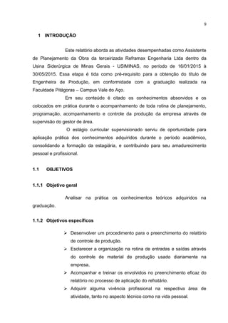 9
1 INTRODUÇÃO
Este relatório aborda as atividades desempenhadas como Assistente
de Planejamento da Obra da terceirizada Reframax Engenharia Ltda dentro da
Usina Siderúrgica de Minas Gerais - USIMINAS, no período de 16/01/2015 à
30/05/2015. Essa etapa é tida como pré-requisito para a obtenção do título de
Engenheira de Produção, em conformidade com a graduação realizada na
Faculdade Pitágoras – Campus Vale do Aço.
Em seu conteúdo é citado os conhecimentos absorvidos e os
colocados em prática durante o acompanhamento de toda rotina de planejamento,
programação, acompanhamento e controle da produção da empresa através de
supervisão do gestor de área.
O estágio curricular supervisionado serviu de oportunidade para
aplicação prática dos conhecimentos adquiridos durante o período acadêmico,
consolidando a formação da estagiária, e contribuindo para seu amadurecimento
pessoal e profissional.
1.1 OBJETIVOS
1.1.1 Objetivo geral
Analisar na prática os conhecimentos teóricos adquiridos na
graduação.
1.1.2 Objetivos específicos
 Desenvolver um procedimento para o preenchimento do relatório
de controle de produção.
 Esclarecer a organização na rotina de entradas e saídas através
do controle de material de produção usado diariamente na
empresa.
 Acompanhar e treinar os envolvidos no preenchimento eficaz do
relatório no processo de aplicação do refratário.
 Adquirir alguma vivência profissional na respectiva área de
atividade, tanto no aspecto técnico como na vida pessoal.
 