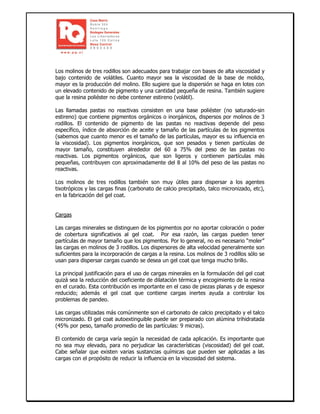 Los molinos de tres rodillos son adecuados para trabajar con bases de alta viscosidad y
bajo contenido de volátiles. Cuanto mayor sea la viscosidad de la base de molido,
mayor es la producción del molino. Ello sugiere que la dispersión se haga en lotes con
un elevado contenido de pigmento y una cantidad pequeña de resina. También sugiere
que la resina poliéster no debe contener estireno (volátil).
Las llamadas pastas no reactivas consisten en una base poliéster (no saturado-sin
estireno) que contiene pigmentos orgánicos o inorgánicos, dispersos por molinos de 3
rodillos. El contenido de pigmento de las pastas no reactivas depende del peso
específico, índice de absorción de aceite y tamaño de las partículas de los pigmentos
(sabemos que cuanto menor es el tamaño de las partículas, mayor es su influencia en
la viscosidad). Los pigmentos inorgánicos, que son pesados y tienen partículas de
mayor tamaño, constituyen alrededor del 60 a 75% del peso de las pastas no
reactivas. Los pigmentos orgánicos, que son ligeros y contienen partículas más
pequeñas, contribuyen con aproximadamente del 8 al 10% del peso de las pastas no
reactivas.
Los molinos de tres rodillos también son muy útiles para dispersar a los agentes
tixotrópicos y las cargas finas (carbonato de calcio precipitado, talco micronizado, etc),
en la fabricación del gel coat.
Cargas
Las cargas minerales se distinguen de los pigmentos por no aportar coloración o poder
de cobertura significativos al gel coat. Por esa razón, las cargas pueden tener
partículas de mayor tamaño que los pigmentos. Por lo general, no es necesario “moler”
las cargas en molinos de 3 rodillos. Los dispersores de alta velocidad generalmente son
suficientes para la incorporación de cargas a la resina. Los molinos de 3 rodillos sólo se
usan para dispersar cargas cuando se desea un gel coat que tenga mucho brillo.
La principal justificación para el uso de cargas minerales en la formulación del gel coat
quizá sea la reducción del coeficiente de dilatación térmica y encogimiento de la resina
en el curado. Esta contribución es importante en el caso de piezas planas y de espesor
reducido; además el gel coat que contiene cargas inertes ayuda a controlar los
problemas de pandeo.
Las cargas utilizadas más comúnmente son el carbonato de calcio precipitado y el talco
micronizado. El gel coat autoextinguible puede ser preparado con alúmina trihidratada
(45% por peso, tamaño promedio de las partículas: 9 micras).
El contenido de carga varía según la necesidad de cada aplicación. Es importante que
no sea muy elevado, para no perjudicar las características (viscosidad) del gel coat.
Cabe señalar que existen varias sustancias químicas que pueden ser aplicadas a las
cargas con el propósito de reducir la influencia en la viscosidad del sistema.
 