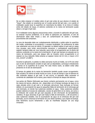 No se debe empezar el moldeo sobre el gel coat antes de que alcance el estado de
“toque”. Ese estado se caracteriza por el curado parcial del gel coat, y es cuando el
moldeador puede tocar la superficie sin mancharse los dedos. Si se inicia el moldeo
antes del estado de toque, el estireno contenido en la resina de laminación puede
atacar y arrugar el gel coat.
Si el moldeador toma algunas precauciones antes y durante la aplicación del gel coat,
se evitarán muchos problemas. Si se utiliza la aplicación por aspersión, el aire de
atomización debe estar limpio y seco sin contaminación de aceite o humedad
provenientes del compresor.
La cera de desmolde debe ser cuidadosamente distribuída y pulida sobre la superficie
del molde, evitándose la acumulación o excesos localizados. De preferencia se debe
usar solamente una cera sin silicón. El operador no deberá aplicar el gel coat en capas
muy gruesas, para evitar escurrimientos excesivos y cuarteadoras superficiales.El
espesor tampoco debe ser muy reducido, para evitar el arrugamiento por el efecto del
estireno contenido en la resina de la laminación. El gel coat siempre es atacado por la
resina de laminación, pero ese ataque sólo se muestra como arrugamiento si el
espesor es muy reducido. Debe evitarse un espesor menor de 0.3 mm, y mayor a 0.5
mm, (0.010’’ a 0.080’’).
Durante la aplicación, la pistola no debe acercarse mucho al molde, con el fin de evitar
que el aire de atomización arrastre el gel coat ya depositado y provoque ondulaciones
y estrías en la superficie de la pieza. Por esta misma razón, se deben evitar altas
presiones en el aire de atomización.
El tiempo de gelado de la resina de laminación también puede causar arrugamiento.
Esto sucede si la resina se tarda mucho en curar, lo que da tiempo a que el estireno en
ella contenido ataque al gel coat. Si eso ocurre, el operador debe aumentar el
contenido de catalizador de la resina, para reducir el tiempo de ataque del estireno.
Las partes de Plástico Reforzado que tienen contacto permanente con el agua, como
los cascos de barcos, albercas, etc., desarrollan con el tiempo burbujas de agua en la
capa ubicada entre el gel coat y el laminado estructural. Esas burbujas se forman
debido a la acumulación de agua en pequeñas fallas de laminación de la entrecapa gel
coat laminado, en donde hay sustancias solubles en agua. Estas sustancias solubles
pueden deberse al exceso de catalizador, exceso de glicol libre en la resina, así como a
la inhibición del curado del gel coat expuesto al aire (formación de benzaldehídos
solubles). El agua atraviesa el gel coat hasta la falla de laminación, y allí encuentra a
esas sustancias solubles. Con la acumulación de agua en la entrecara del gel coat
laminado, ocurre entonces la formación de una célula osmótica, que origina la burbuja.
Este fenómeno ocurre lentamente y sólo se manifiesta después de una larga
inmersión.
 