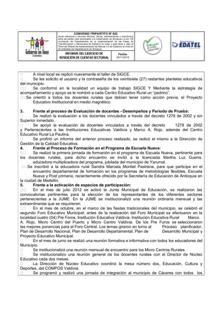 CONVENIO TRIPARTITO Nº 842
                     Aunar esfuerzos y recursos técnicos, físicos, administrativos y económicos
                     entre las partes, para acompañar a la Gobernación de Antioquia y a los 124
                     municipios del Departamento en la implementación de las Fases de
                     Transformación y Democracia de Gobierno en línea; y para llevar a cabo el
                     Piloto del Modelo de Implementación del Manual 3.0 de Gobierno en línea en
                     50 entidades del Departamento de Antioquia.

                         INFORME DEL EJERCICIO DE                               Fecha:
                      RENDICIÓN DE CUENTAS SECTORIAL                          24/11/2012




       A nivel local se replicó nuevamente el taller de SIGCE.
       Se les solicito el usuario y la contraseña de los veintisiete (27) restantes planteles educativos
del municipio.
       Se conformó en la localidad un equipo de trabajo SIGCE Y Mediante la estrategia de
acompañamiento y apoyo se le nombró a cada Centro Educativo Rural un “padrino”.
    Se orientó a todos los docentes rurales que debían tener como acción previa, el Proyecto
       Educativo Institucional en medio magnético.

3.      Frente al proceso de Evaluación de docentes - Desempeños y Periodo de Prueba:
        Se realizó la evaluación a los docentes vinculados a través del decreto 1278 de 2002 y sin
Superior inmediato.
        Se apoyó la evaluación de docentes vinculados a través del decreto               1278 de 2002
y Pertenecientes a las Instituciones Educativas Valdivia y Marco A. Rojo, además del Centro
Educativo Rural La Paulina.
        Se profirió un informe del anterior proceso realizado, se radicó el mismo a la Dirección de
Gestión de la Calidad Educativa.
4.      Frente al Proceso de Formación en el Programa de Escuela Nueva:
        Se realizó la primera jornada de formación en el programa de Escuela Nueva, pertinente para
los docentes rurales, para dicho encuentro se invitó a la licenciada Martha Luz Guerra,
        educadora multiplicadora del programa, jubilada del municipio de Yarumal.
     Se inscribió a la educadora rural Sandra Marcela Montiel Pastrana, para que participe en el
        encuentro departamental de formación en los programas de metodologías flexibles, Escuela
        Nueva y Post primaria, recientemente ofrecido por la Secretaría de Educación de Antioquia en
la ciudad de Medellín.
5.      Frente a la activación de espacios de participación:
        En el mes de julio 2012 se activó la Junta Municipal de Educación, se realizaron las
convocatorias pertinentes para la elección de los representantes de los diferentes sectores
pertenecientes a la JUME. En la JUME se institucionalizó una reunión ordinaria mensual y las
extraordinarias que se requirieron.
        En el mes de octubre, en el marco de las fiestas tradicionales del municipio, se celebró el
segundo Foro Educativo Municipal; antes de la realización del Foro Municipal se efectuaron en la
localidad cuatro (04) Pre Foros, Institución Educativa Valdivia, Institución Educativa Rural   Marco
A. Rojo, Micro Centro del Puerto y Micro Centro Valdivia. De los Pre Foros se seleccionaron
las mejores ponencias para el Foro Central. Los temas giraron en torno al         Proceso planificador,
Plan de Desarrollo Nacional, Plan de Desarrollo Departamental, Plan de            Desarrollo Municipal y
Proyecto Educativo Municipal.
        En el mes de junio se realizó una reunión formativa e informativa con todos los educadores del
Municipio.
        Se institucionalizó una reunión mensual de encuentro para los Micro Centros Rurales.
        Se institucionalizo una reunión general de los docentes rurales con el Director de Núcleo
Educativo cada dos meses.
        La Dirección de Núcleo Educativo coordinó la mesa número dos, Educación, Cultura y
Deportes, del COMPOS Valdivia.
        Se programó y realizó una jornada de integración al municipio de Cáceres con todos los
 