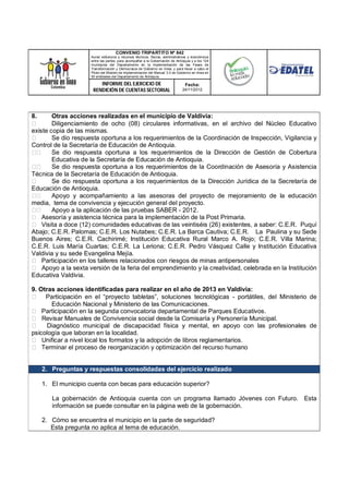 CONVENIO TRIPARTITO Nº 842
                     Aunar esfuerzos y recursos técnicos, físicos, administrativos y económicos
                     entre las partes, para acompañar a la Gobernación de Antioquia y a los 124
                     municipios del Departamento en la implementación de las Fases de
                     Transformación y Democracia de Gobierno en línea; y para llevar a cabo el
                     Piloto del Modelo de Implementación del Manual 3.0 de Gobierno en línea en
                     50 entidades del Departamento de Antioquia.

                         INFORME DEL EJERCICIO DE                               Fecha:
                      RENDICIÓN DE CUENTAS SECTORIAL                          24/11/2012




8.      Otras acciones realizadas en el municipio de Valdivia:
        Diligenciamiento de ocho (08) circulares informativas, en el archivo del Núcleo Educativo
existe copia de las mismas.
        Se dio respuesta oportuna a los requerimientos de la Coordinación de Inspección, Vigilancia y
Control de la Secretaría de Educación de Antioquia.
        Se dio respuesta oportuna a los requerimientos de la Dirección de Gestión de Cobertura
        Educativa de la Secretaría de Educación de Antioquia.
        Se dio respuesta oportuna a los requerimientos de la Coordinación de Asesoría y Asistencia
Técnica de la Secretaría de Educación de Antioquia.
        Se dio respuesta oportuna a los requerimientos de la Dirección Jurídica de la Secretaría de
Educación de Antioquia.
        Apoyo y acompañamiento a las asesoras del proyecto de mejoramiento de la educación
media, tema de convivencia y ejecución general del proyecto.
        Apoyo a la aplicación de las pruebas SABER - 2012.
    Asesoría y asistencia técnica para la implementación de la Post Primaria.
    Visita a doce (12) comunidades educativas de las veintiséis (26) existentes, a saber: C.E.R. Puquí
Abajo; C.E.R. Palomas; C.E.R. Los Nutabes; C.E.R. La Barca Cautiva; C.E.R. La Paulina y su Sede
Buenos Aires; C.E.R. Cachirimé; Institución Educativa Rural Marco A. Rojo; C.E.R. Villa Marina;
C.E.R. Luis María Cuartas; C.E.R. La Leriona; C.E.R. Pedro Vásquez Calle y Institución Educativa
Valdivia y su sede Evangelina Mejía.
    Participación en los talleres relacionados con riesgos de minas antipersonales
    Apoyo a la sexta versión de la feria del emprendimiento y la creatividad, celebrada en la Institución
Educativa Valdivia.

9. Otras acciones identificadas para realizar en el año de 2013 en Valdivia:
     Participación en el “proyecto tabletas”, soluciones tecnológicas - portátiles, del Ministerio de
       Educación Nacional y Ministerio de las Comunicaciones.
    Participación en la segunda convocatoria departamental de Parques Educativos.
    Revisar Manuales de Convivencia social desde la Comisaría y Personería Municipal.
      Diagnóstico municipal de discapacidad física y mental, en apoyo con las profesionales de
psicología que laboran en la localidad.
    Unificar a nivel local los formatos y la adopción de libros reglamentarios.
    Terminar el proceso de reorganización y optimización del recurso humano


     2. Preguntas y respuestas consolidadas del ejercicio realizado

     1. El municipio cuenta con becas para educación superior?

        La gobernación de Antioquia cuenta con un programa llamado Jóvenes con Futuro. Esta
        información se puede consultar en la página web de la gobernación.

     2. Cómo se encuentra el municipio en la parte de seguridad?
        Esta pregunta no aplica al tema de educación.
 