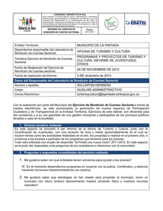 CONVENIO TRIPARTITO Nº 842
                        Aunar esfuerzos y recursos técnicos, físicos, administrativos y económicos
                        entre las partes, para acompañar a la Gobernación de Antioquia y a los 124
                        municipios del Departamento en la implementación de las Fases de
                        Transformación y Democracia de Gobierno en línea; y para llevar a cabo el
                        Piloto del Modelo de Implementación del Manual 3.0 de Gobierno en línea en
                        50 entidades del Departamento de Antioquia.

                            INFORME DEL EJERCICIO DE                               Fecha:
                         RENDICIÓN DE CUENTAS SECTORIAL                          24/11/2012




 Entidad Territorial:                                                 MUNICIPIO DE LA PINTADA
 Dependencia responsable del Laboratorio de
                                                                      OFICINA DE TURISMO Y CULTURA
 Rendición de Cuentas Sectorial:
                                                                      PROGRAMAS Y PROYECTOS DE TURISMO Y
 Temática Ejercicio de Rendición de Cuentas
                                                                      CULTURA, INFORME DE JUVENTUDES,
 Sectorial
                                                                      OTROS
 Fecha de Realización del Ejercicio de
                                                                      24 DE NOVIEMBRE DE 2012
 Rendición de Cuentas sectorial.
 Fecha de realización de Informe:                                     2 DE diciembre de 2012
 Datos del Responsable del Laboratorio de Rendición de Cuentas Sectorial
 Nombre y Apellido:                                                   WILLINTON HERRERA
 Cargo:                                                               AUXILIAR ADMINISTRACTIVO
 Correo Electrónico:                                                  turismoycultura@lapintada-antioquia.gov.co


Con la realización por parte del Municipio del Ejercicio de Rendición de Cuentas Sectorial a través de
medios electrónicos, se esta promoviendo la generación de nuevos espacios de Participación
Ciudadana y de Transparencia en la Entidad Territorial. Ejercicios de este talante, son eficientes para
dar constancia y a su vez garantías de una gestión incluyente y participativa de los procesos políticos
llevados a cabo en la localidad.

     1. Síntesis temática realizada
 En este espacio se procedió a dar informe de la oficina de Turismo y Cultura, junto con la
 Coordinación de Juventudes, con una duración de hora y media aproximadamente en el cual se
 tocaron temas como las actividades realizadas en el año, los proyectos a realizar en el próximo año, e
 invitamos a los jóvenes a participar de los programas que tenemos para los jóvenes.
 Todo esto enfocado con el plan de desarrollo “la Pintad una nueva visión” 2011-2012. En este espacio
 se le pudo dar respuestas a las preguntas de los ciudadanos e interactuar con la comunidad.

     2. Preguntas y respuestas consolidadas del ejercicio realizado

     1. Me gustaría saber con qué entidades tienen convenios para ayudar a los jóvenes?
       R/ En el momento desarrollamos programas en conjunto con la policía, Comfenalco, y estamos
       haciendo convenios interadministrativos con carisma.

     2. Me gustaría saber que estrategias se han creado para proyectar al municipio, como un
          municipio con futuro turístico aprovechando nuestra ubicación física y nuestros recursos
          naturales?
 