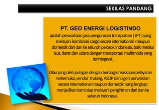 PT. GEO ENERGI LOGISTINDO
adalah perusahaan jasa pengurusan transportasi ( JPT ) yang
    melayani kombinasi cargo secara international maupun
 domestik dari dan ke seluruh pelosok Indonesia, baikmelalui
  laut, darat dan udara dengan transportasi multimoda yang
                          terintegrasi.

Ditunjang oleh jaringan dengan berbagai maskapai pelayaran
    terkemuka, vendor truking, ASDP dan agen perwakilan
     secara international maupun domestik yang lengkap
    menjadikan kamisiap melayani pengiriman dari dan ke
                       seluruh Indonesia.
 