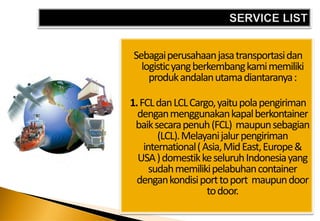 Sebagai perusahaan jasa transportasi dan
  logistic yang berkembang kami memiliki
    produk andalan utama diantaranya :

1. FCL dan LCL Cargo, yaitu pola pengiriman
  dengan menggunakan kapal berkontainer
 baik secara penuh (FCL) maupun sebagian
        (LCL). Melayani jalur pengiriman
    international ( Asia, Mid East, Europe &
  USA ) domestik ke seluruh Indonesia yang
      sudah memiliki pelabuhan container
 dengan kondisi port to port maupun door
                     to door.
 