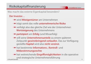 Risikokapitalfinanzierung
Was macht das externe Eigenkapital besonders?
  Der Investor…
         wird Miteigentümer am Unternehmen
         trägt somit das volle unternehmerische Risiko
         verfolgt also das gleiche Ziel wie der Unternehmer:
         Wertsteigerung des Unternehmens
         partizipiert am Erfolg (und Misserfolg)
         will seine Unternehmensanteile zu einem späteren
         Zeitpunkt gewinnbringend verkaufen. Das zur Verfügung
         gestellte Kapital wird also nicht verzinst.
         hat bestimmte Informations-, Kontroll- und
         Mitbestimmungsrechte
         hat weitreichende Eingriffsmöglichkeiten in die operative
         und strategische Unternehmensführung
© Rudolf Dömötör                                                     11
 