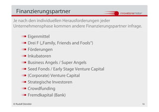 Finanzierungspartner
Je nach den individuellen Herausforderungen jeder
Unternehmensphase kommen andere Finanzierungspartner infrage.

            Eigenmittel
            Drei F („Family, Friends and Fools“)
            Förderungen
            Inkubatoren
            Business Angels / Super Angels
            Seed Fonds / Early Stage Venture Capital
            (Corporate) Venture Capital
            Strategische Investoren
            Crowdfunding
            Fremdkapital (Bank)
© Rudolf Dömötör                                                16
 