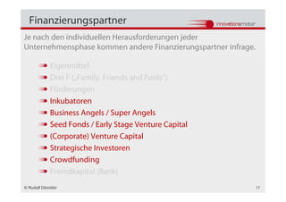Finanzierungspartner
Je nach den individuellen Herausforderungen jeder
Unternehmensphase kommen andere Finanzierungspartner infrage.

            Eigenmittel
            Drei F („Family, Friends and Fools“)
            Förderungen
            Inkubatoren
            Business Angels / Super Angels
            Seed Fonds / Early Stage Venture Capital
            (Corporate) Venture Capital
            Strategische Investoren
            Crowdfunding
            Fremdkapital (Bank)
© Rudolf Dömötör                                                17
 